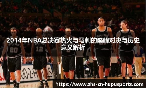 2014年NBA总决赛热火与马刺的巅峰对决与历史意义解析